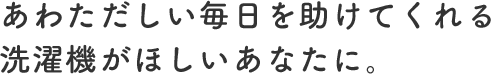 あわただしい毎日を助けてくれる洗濯機がほしいあなたに。