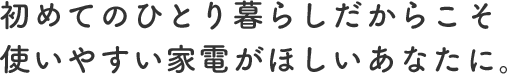 初めてのひとり暮らしだからこそ使いやすい家電がほしいあなたに。